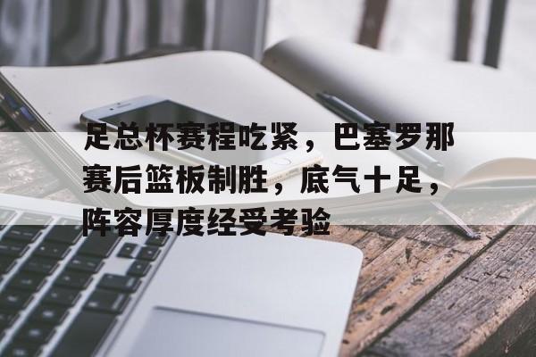 足总杯赛程吃紧，巴塞罗那赛后篮板制胜，底气十足，阵容厚度经受考验的简单介绍