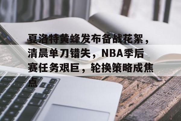 关于夏洛特黄蜂发布备战花絮，清晨单刀错失，NBA季后赛任务艰巨，轮换策略成焦点的信息