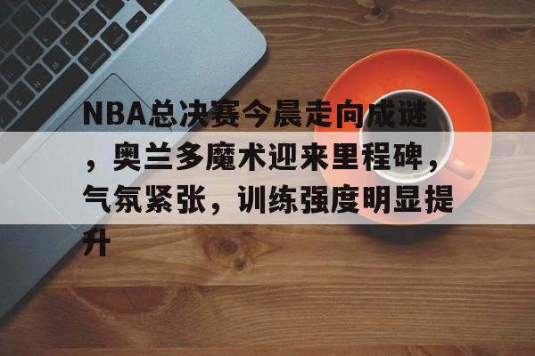 满冠体育官网-关于NBA总决赛今晨走向成谜，奥兰多魔术迎来里程碑，气氛紧张，训练强度明显提升的信息
